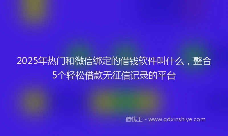 2025年热门和微信绑定的借钱软件叫什么，整合5个轻松借款无征信记录的平台
