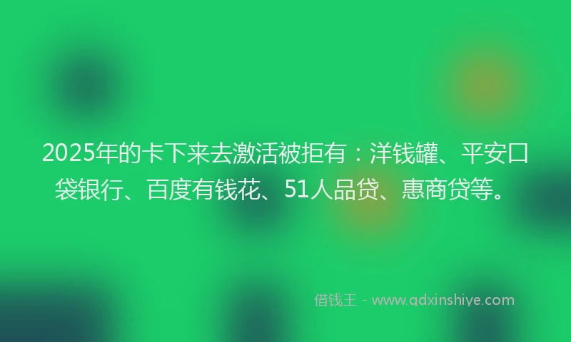 2025年的卡下来去激活被拒有：洋钱罐、平安口袋银行、百度有钱花、51人品贷、惠商贷等。