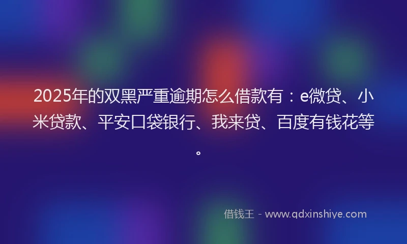 2025年的双黑严重逾期怎么借款有：e微贷、小米贷款、平安口袋银行、我来贷、百度有钱花等。