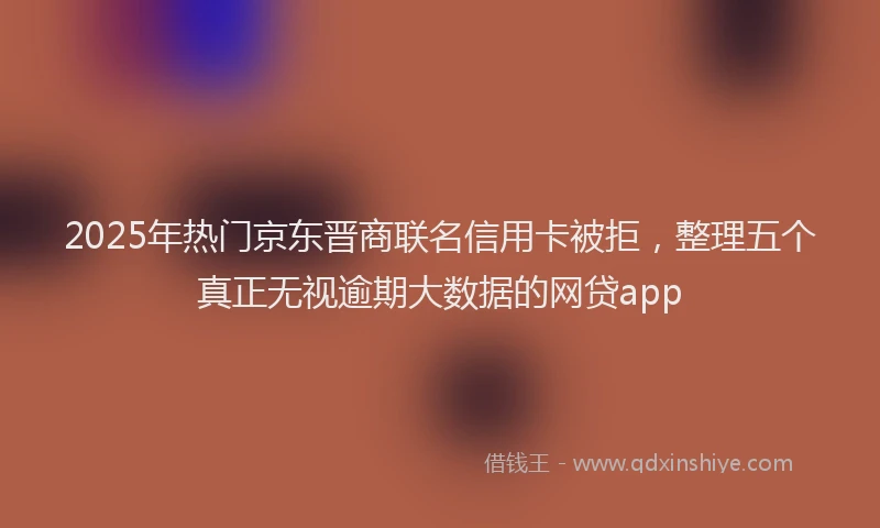 2025年热门京东晋商联名信用卡被拒，整理五个真正无视逾期大数据的网贷app