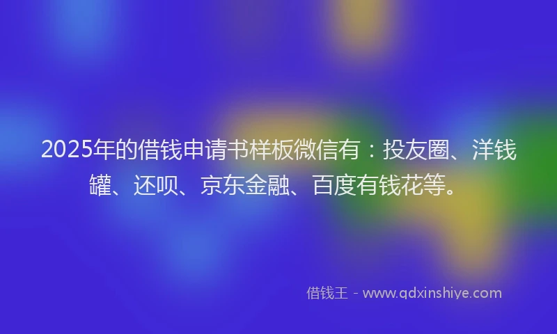 2025年的借钱申请书样板微信有：投友圈、洋钱罐、还呗、京东金融、百度有钱花等。