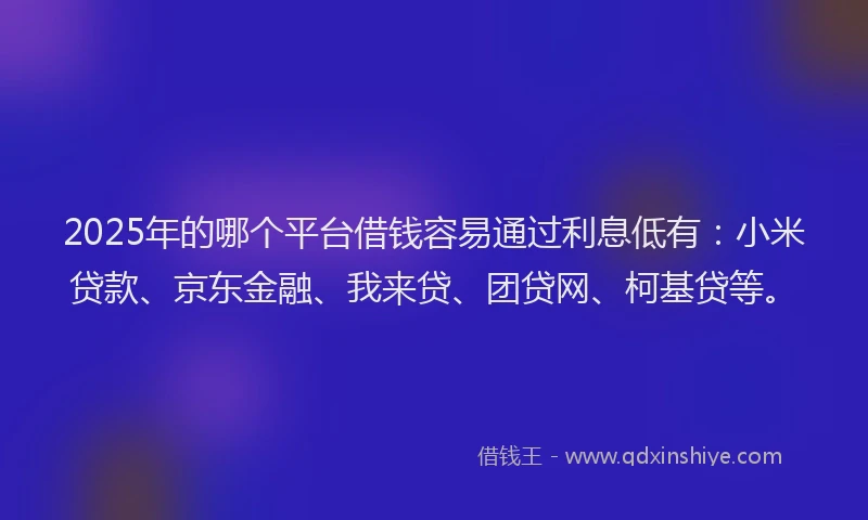 2025年的哪个平台借钱容易通过利息低有：小米贷款、京东金融、我来贷、团贷网、柯基贷等。