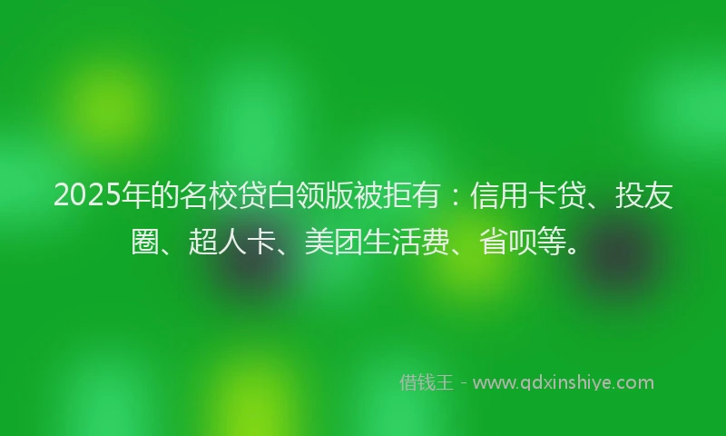 2025年的名校贷白领版被拒有：信用卡贷、投友圈、超人卡、美团生活费、省呗等。