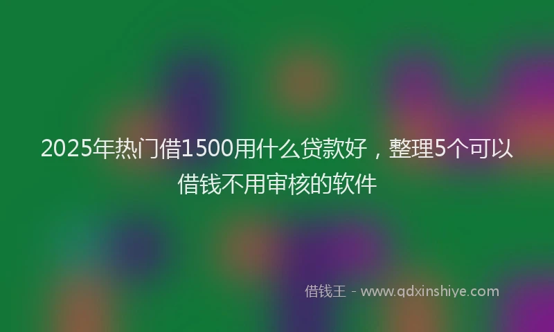 2025年热门借1500用什么贷款好，整理5个可以借钱不用审核的软件