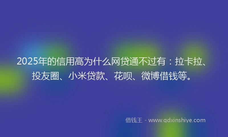 2025年的信用高为什么网贷通不过有：拉卡拉、投友圈、小米贷款、花呗、微博借钱等。