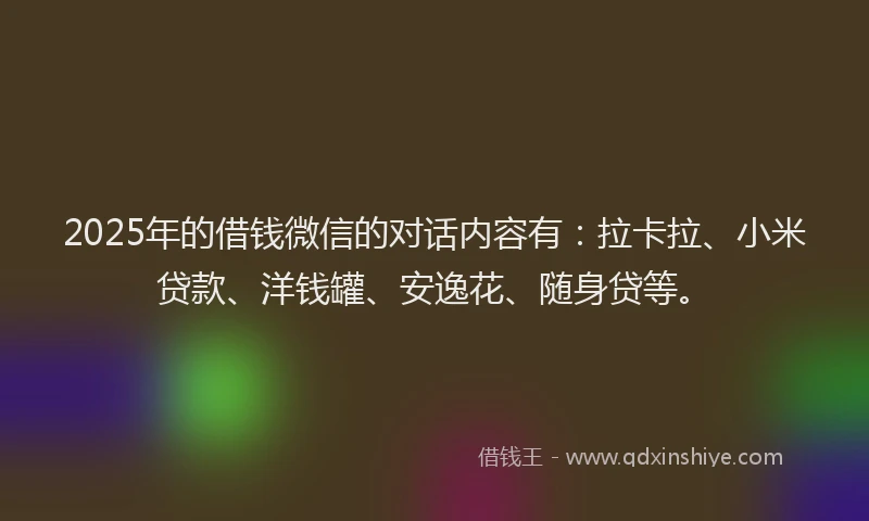 2025年的借钱微信的对话内容有：拉卡拉、小米贷款、洋钱罐、安逸花、随身贷等。