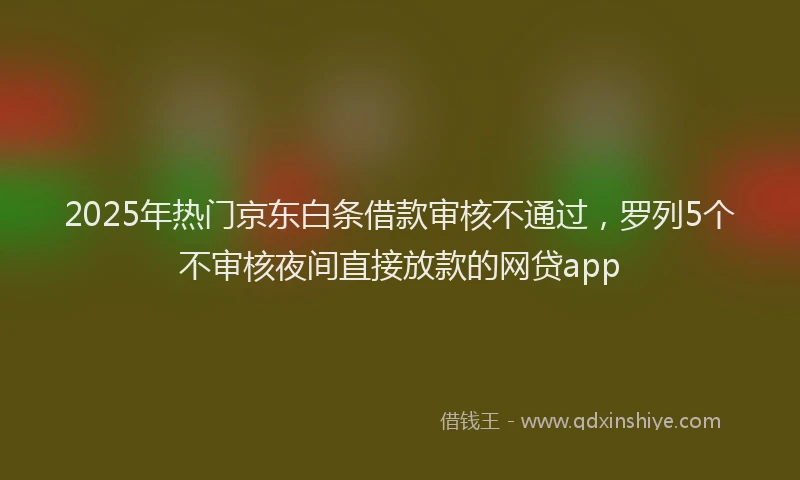 2025年热门京东白条借款审核不通过，罗列5个不审核夜间直接放款的网贷app