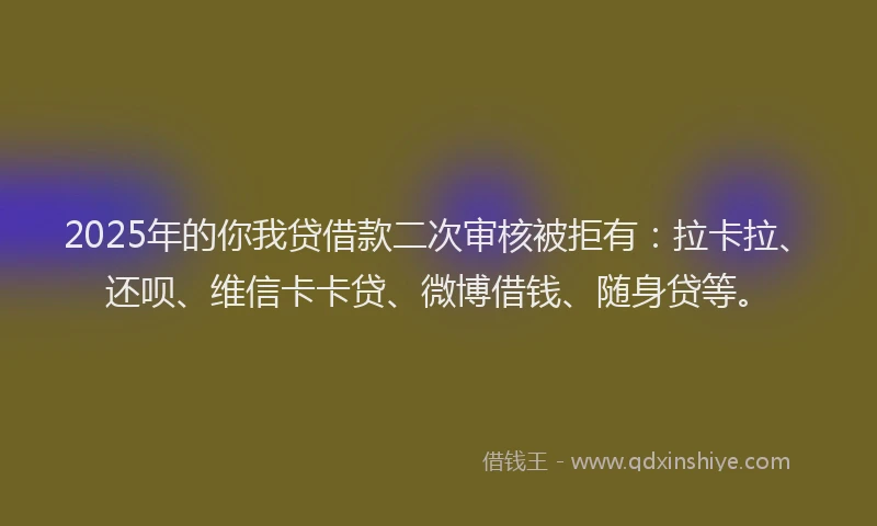 2025年的你我贷借款二次审核被拒有：拉卡拉、还呗、维信卡卡贷、微博借钱、随身贷等。