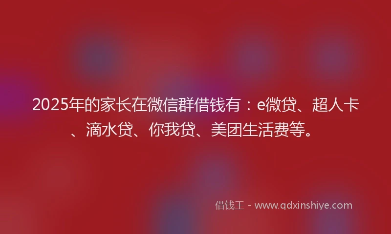 2025年的家长在微信群借钱有：e微贷、超人卡、滴水贷、你我贷、美团生活费等。