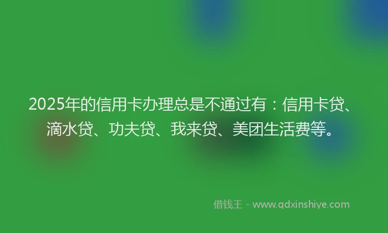 2025年的信用卡办理总是不通过有：信用卡贷、滴水贷、功夫贷、我来贷、美团生活费等。