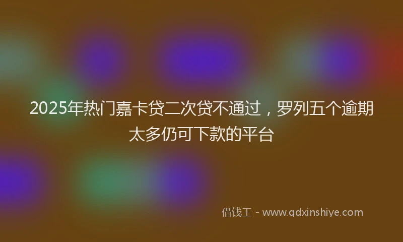 2025年热门嘉卡贷二次贷不通过，罗列五个逾期太多仍可下款的平台