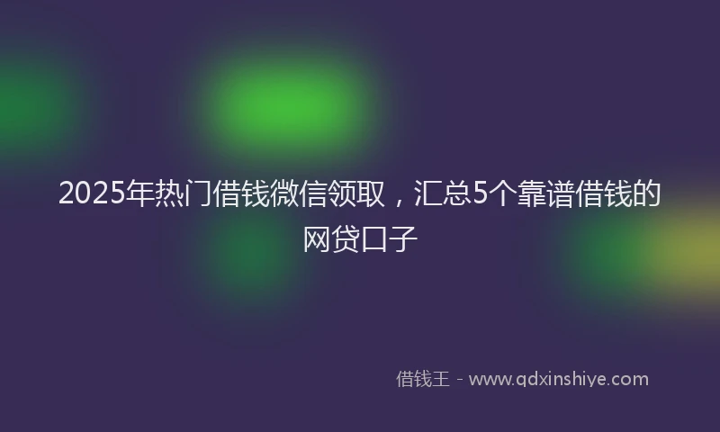 2025年热门借钱微信领取，汇总5个靠谱借钱的网贷口子