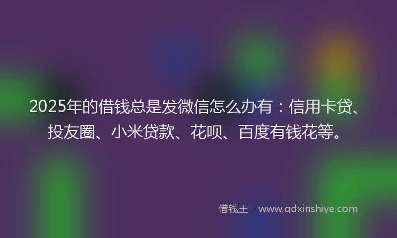 2025年的借钱总是发微信怎么办有：信用卡贷、投友圈、小米贷款、花呗、百度有钱花等。