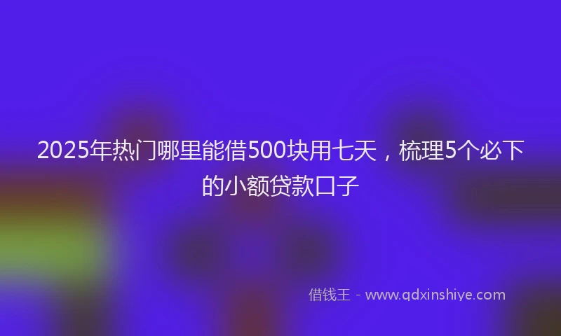 2025年热门哪里能借500块用七天，梳理5个必下的小额贷款口子