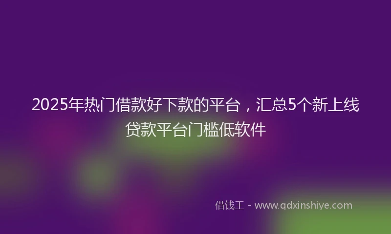 2025年热门借款好下款的平台，汇总5个新上线贷款平台门槛低软件