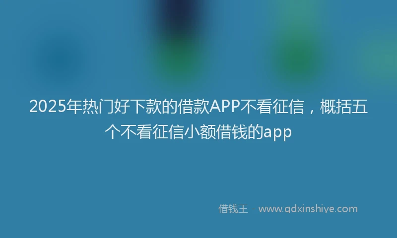 2025年热门好下款的借款APP不看征信，概括五个不看征信小额借钱的app