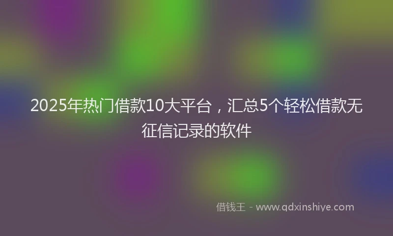 2025年热门借款10大平台，汇总5个轻松借款无征信记录的软件
