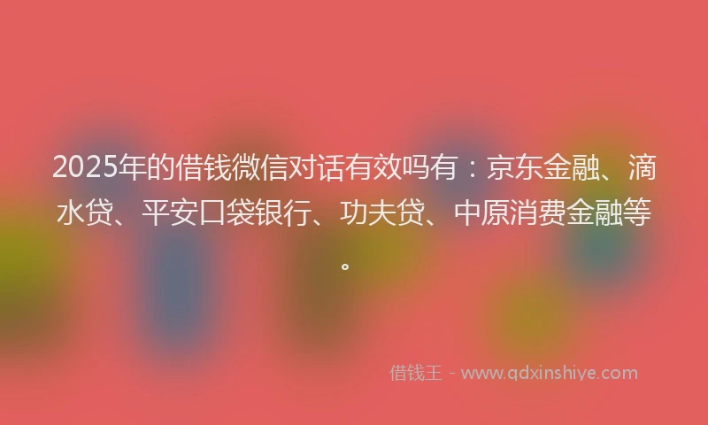 2025年的借钱微信对话有效吗有：京东金融、滴水贷、平安口袋银行、功夫贷、中原消费金融等。