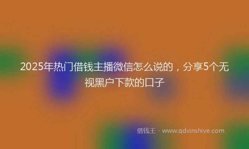 2025年热门借钱主播微信怎么说的，分享5个无视黑户下款的口子