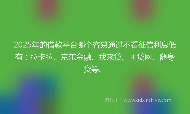 2025年的借款平台哪个容易通过不看征信利息低有：拉卡拉、京东金融、我来贷、团贷网、随身贷等。