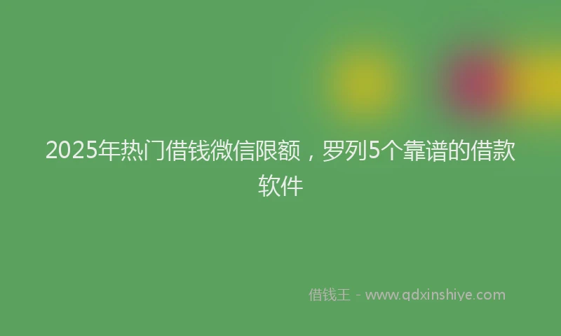 2025年热门借钱微信限额，罗列5个靠谱的借款软件