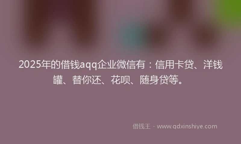 2025年的借钱aqq企业微信有：信用卡贷、洋钱罐、替你还、花呗、随身贷等。