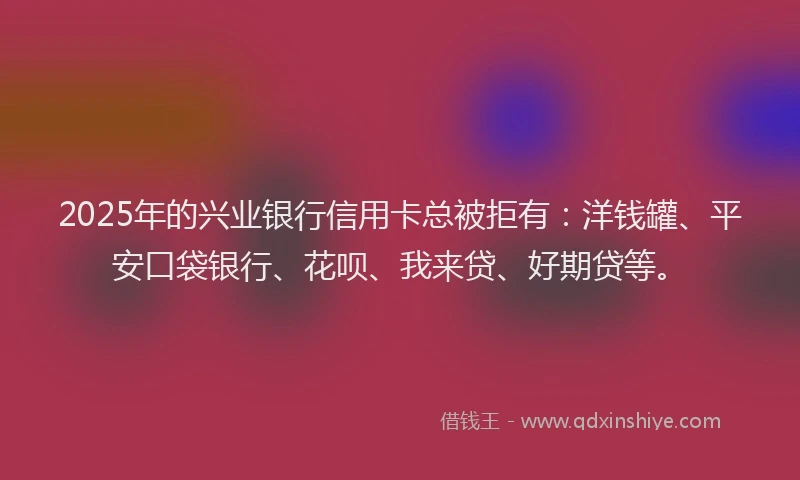 2025年的兴业银行信用卡总被拒有：洋钱罐、平安口袋银行、花呗、我来贷、好期贷等。