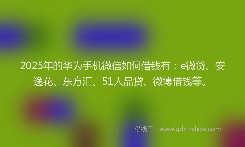 2025年的华为手机微信如何借钱有：e微贷、安逸花、东方汇、51人品贷、微博借钱等。