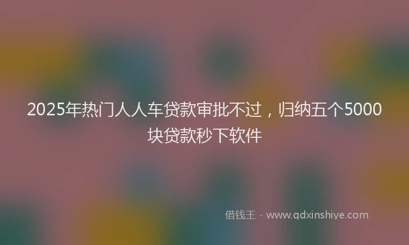 2025年热门人人车贷款审批不过，归纳五个5000块贷款秒下软件