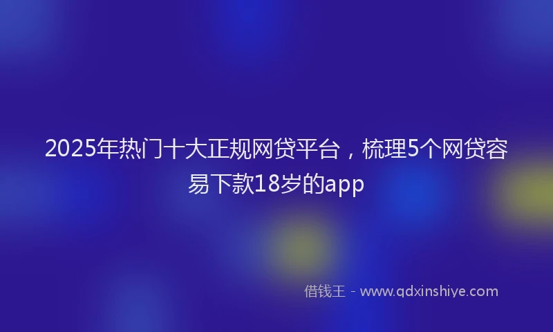 2025年热门十大正规网贷平台，梳理5个网贷容易下款18岁的app