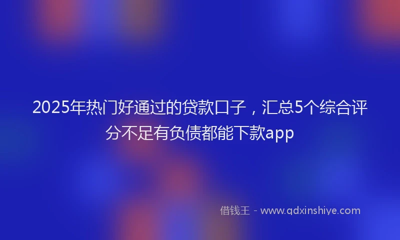 2025年热门好通过的贷款口子，汇总5个综合评分不足有负债都能下款app