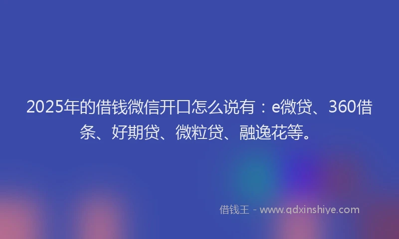 2025年的借钱微信开口怎么说有：e微贷、360借条、好期贷、微粒贷、融逸花等。