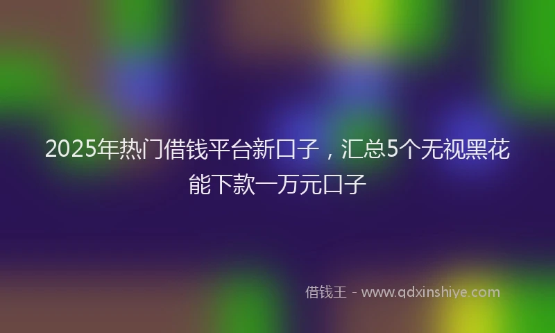 2025年热门借钱平台新口子，汇总5个无视黑花能下款一万元口子