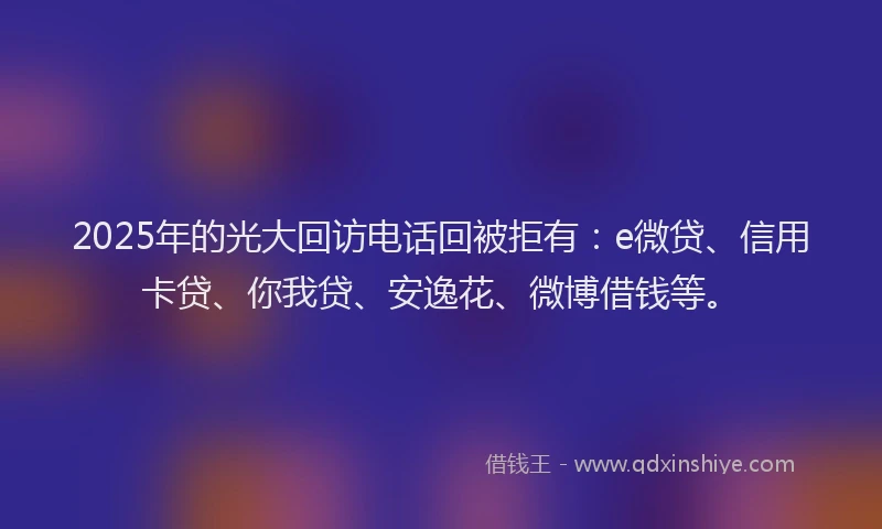 2025年的光大回访电话回被拒有:e微贷、信用卡贷、你我贷、安逸花、微博借钱等。