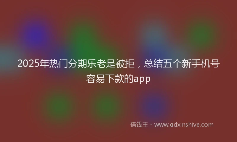 2025年热门分期乐老是被拒，总结五个新手机号容易下款的app
