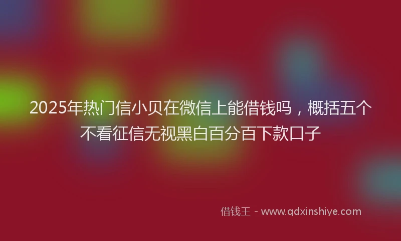 2025年热门信小贝在微信上能借钱吗，概括五个不看征信无视黑白百分百下款口子