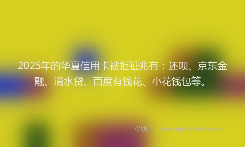 2025年的华夏信用卡被拒征兆有：还呗、京东金融、滴水贷、百度有钱花、小花钱包等。