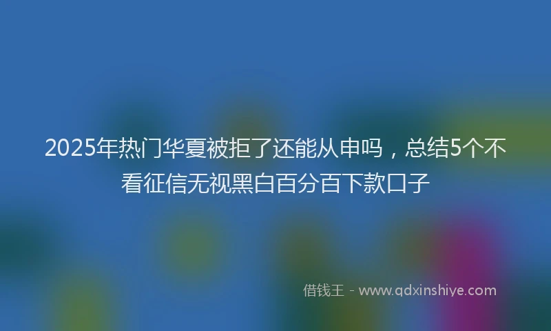 2025年热门华夏被拒了还能从申吗，总结5个不看征信无视黑白百分百下款口子