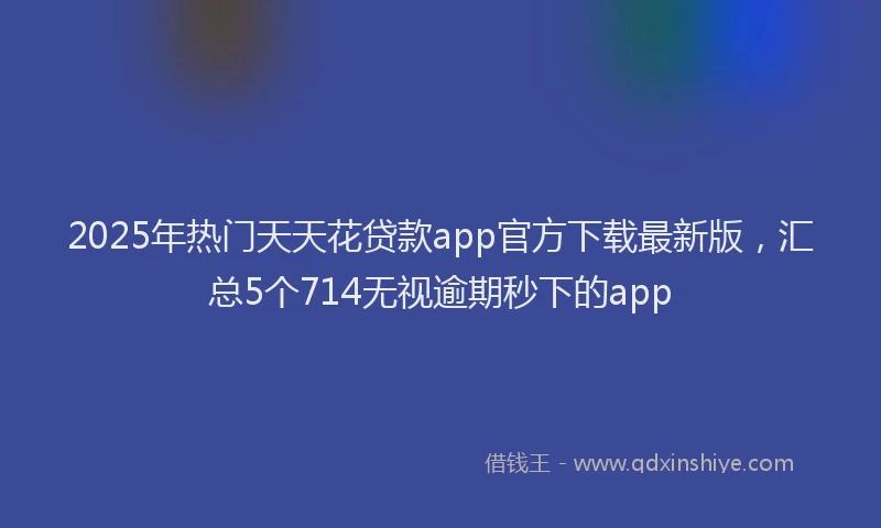 2025年热门天天花贷款app官方下载最新版，汇总5个714无视逾期秒下的app