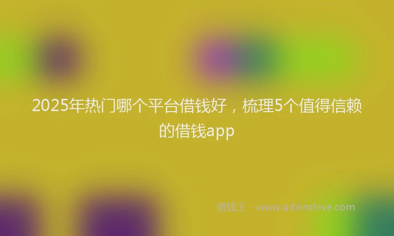 2025年热门哪个平台借钱好，梳理5个值得信赖的借钱app