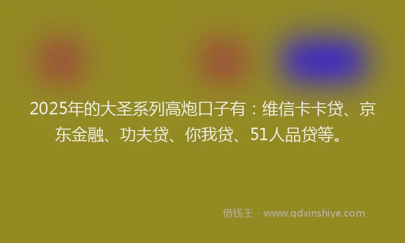 2025年的大圣系列高炮口子有：维信卡卡贷、京东金融、功夫贷、你我贷、51人品贷等。