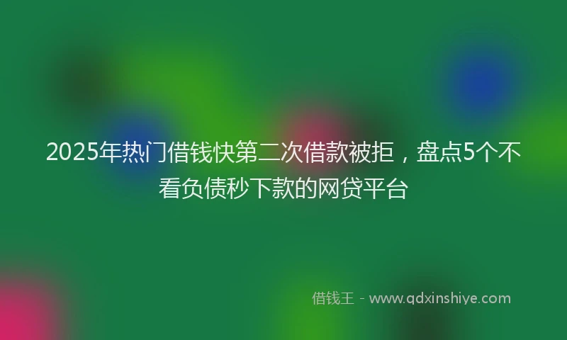 2025年热门借钱快第二次借款被拒，盘点5个不看负债秒下款的网贷平台