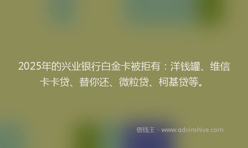 2025年的兴业银行白金卡被拒有：洋钱罐、维信卡卡贷、替你还、微粒贷、柯基贷等。