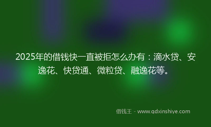 2025年的借钱快一直被拒怎么办有：滴水贷、安逸花、快贷通、微粒贷、融逸花等。