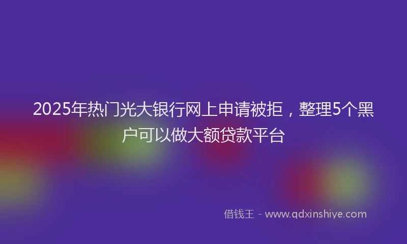 2025年热门光大银行网上申请被拒，整理5个黑户可以做大额贷款平台