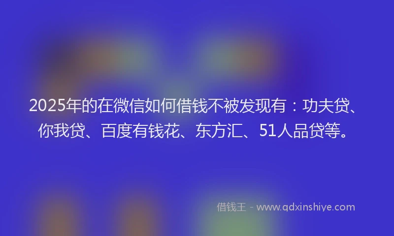 2025年的在微信如何借钱不被发现有：功夫贷、你我贷、百度有钱花、东方汇、51人品贷等。