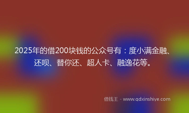 2025年的借200块钱的公众号有：度小满金融、还呗、替你还、超人卡、融逸花等。