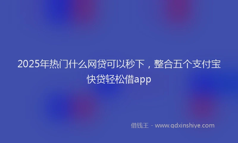 2025年热门什么网贷可以秒下，整合五个支付宝快贷轻松借app