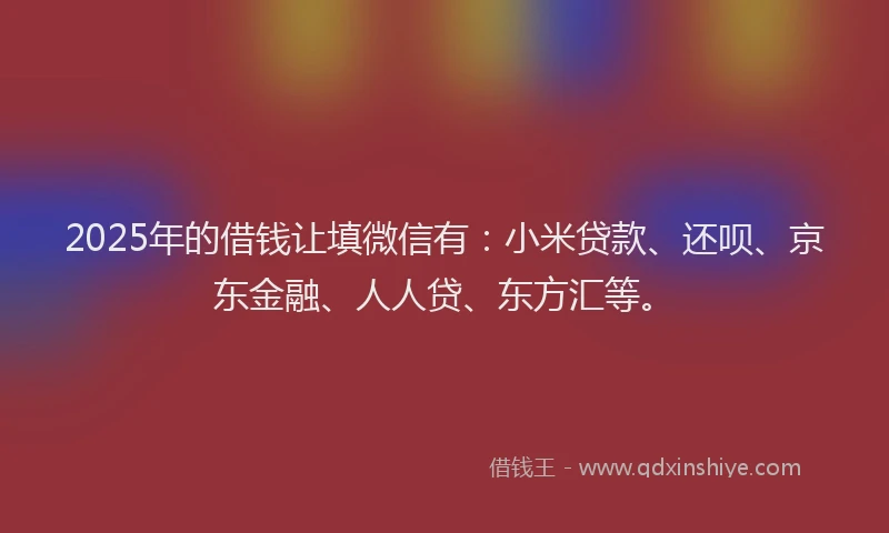2025年的借钱让填微信有：小米贷款、还呗、京东金融、人人贷、东方汇等。