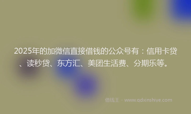 2025年的加微信直接借钱的公众号有：信用卡贷、读秒贷、东方汇、美团生活费、分期乐等。